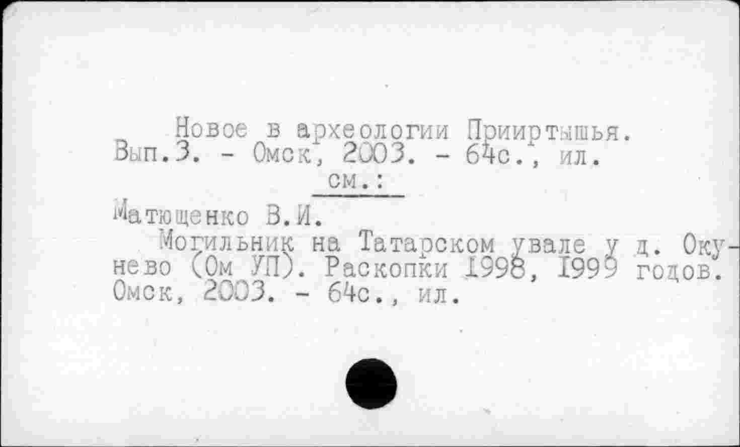 ﻿„ Новое в археологии Прииртышья. Вып.З. - Омск, 2003. - 64с., ил.
см. :
Ma Тищенко З.И.
Могильник на Татарском увале у ц. Оку нево <0м УП). Раскопки 1998, 1999 годов. Омск, 2003. - 64с., ил.